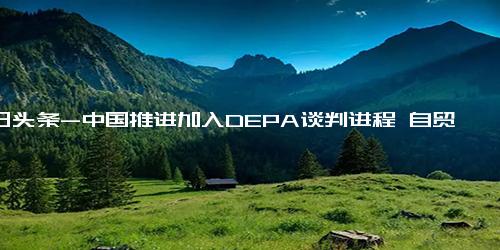 今日头条-中国推进加入DEPA谈判进程 自贸试验区成改革新高地